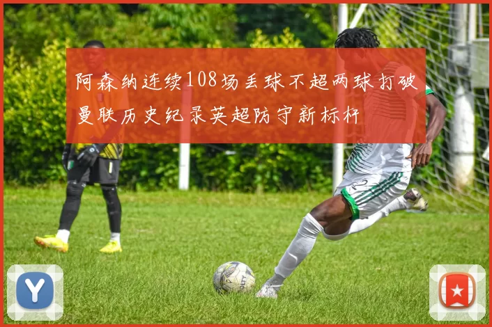 阿森纳连续108场丢球不超两球打破曼联历史纪录英超防守新标杆